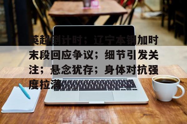 开云体育官网登录-英超倒计时；辽宁本钢加时末段回应争议；细节引发关注；悬念犹存；身体对抗强度拉满
